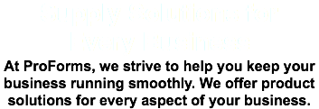 Supply Solutions for Every Business At ProForms, we strive to help you keep your business running smoothly. We offer product solutions for every aspect of your business.